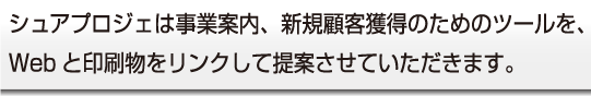 シュア・プロジェは事業案内、新規顧客獲得のためのツールを、
Webと印刷物をリンクして提案させていただきます。